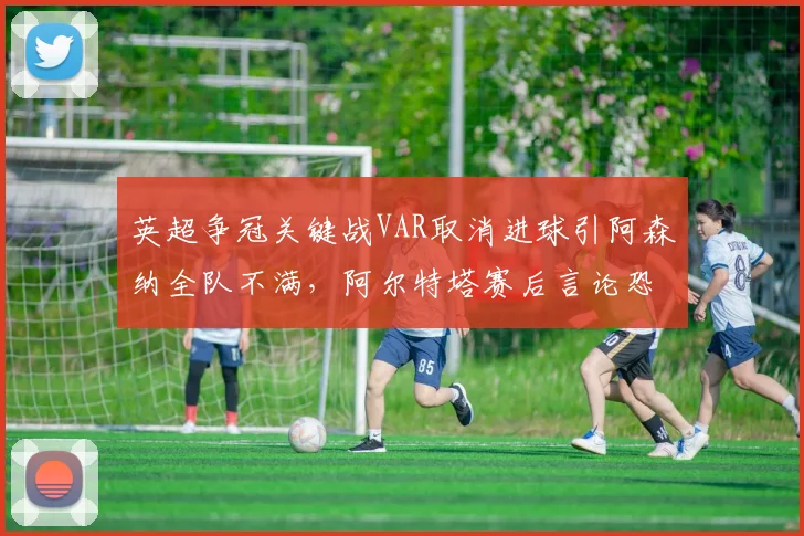 英超争冠关键战VAR取消进球引阿森纳全队不满，阿尔特塔赛后言论恐遭调查？