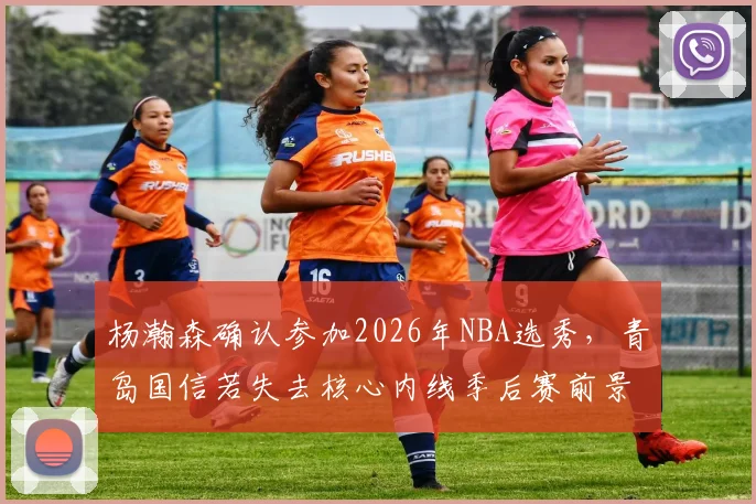 杨瀚森确认参加2026年NBA选秀,青岛国信若失去核心内线季后赛前景几何?
