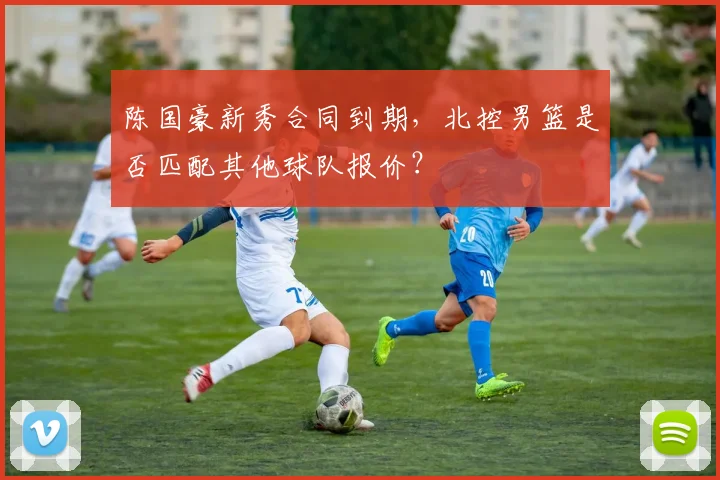 陈国豪新秀合同到期,北控男篮是否匹配其他球队报价?
