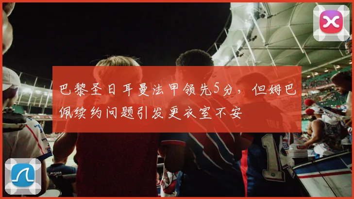 巴黎圣日耳曼法甲领先5分，但姆巴佩续约问题引发更衣室不安