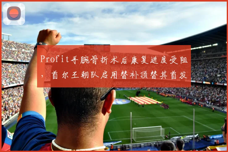 Profit手腕骨折术后康复进度受阻，首尔王朝队启用替补顶替其首发位置