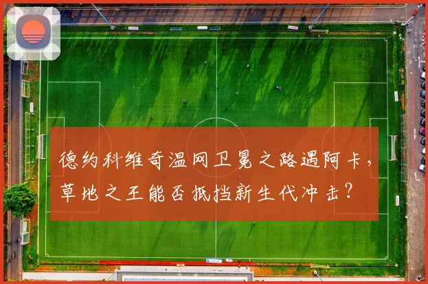 德约科维奇温网卫冕之路遇阿卡，草地之王能否抵挡新生代冲击？