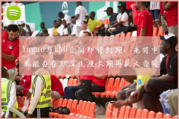 Yagao与LNG合同即将到期,老将中单能否在职业生涯末期再获大合同?